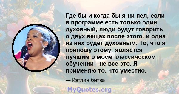 Где бы и когда бы я ни пел, если в программе есть только один духовный, люди будут говорить о двух вещах после этого, и одна из них будет духовным. То, что я приношу этому, является лучшим в моем классическом обучении - 