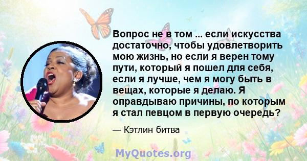 Вопрос не в том ... если искусства достаточно, чтобы удовлетворить мою жизнь, но если я верен тому пути, который я пошел для себя, если я лучше, чем я могу быть в вещах, которые я делаю. Я оправдываю причины, по которым 