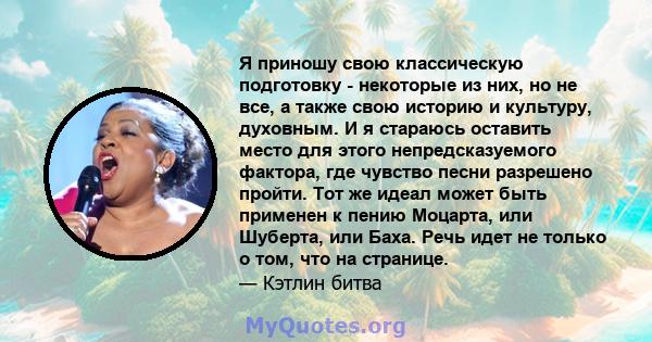 Я приношу свою классическую подготовку - некоторые из них, но не все, а также свою историю и культуру, духовным. И я стараюсь оставить место для этого непредсказуемого фактора, где чувство песни разрешено пройти. Тот же 