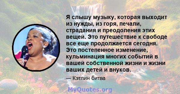 Я слышу музыку, которая выходит из нужды, из горя, печали, страдания и преодоления этих вещей. Это путешествие к свободе все еще продолжается сегодня. Это постепенное изменение, кульминация многих событий в вашей