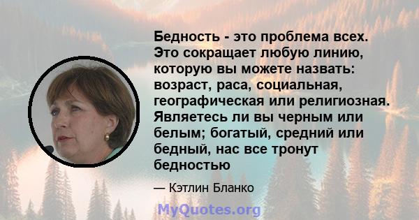 Бедность - это проблема всех. Это сокращает любую линию, которую вы можете назвать: возраст, раса, социальная, географическая или религиозная. Являетесь ли вы черным или белым; богатый, средний или бедный, нас все