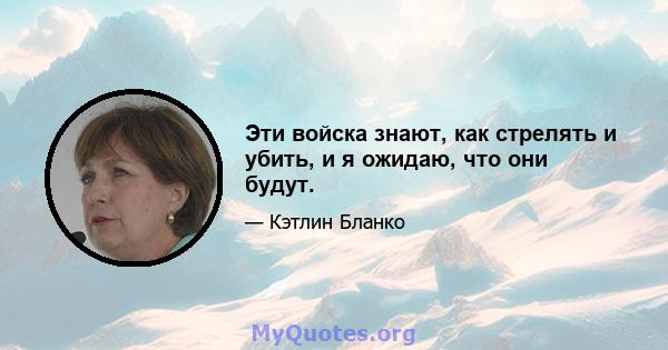 Эти войска знают, как стрелять и убить, и я ожидаю, что они будут.