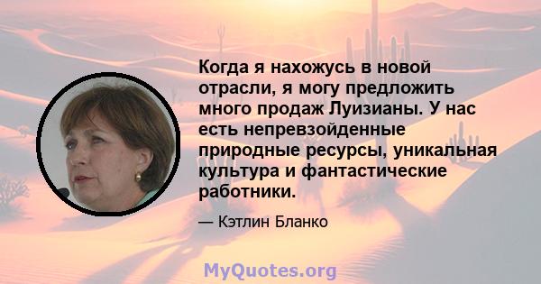 Когда я нахожусь в новой отрасли, я могу предложить много продаж Луизианы. У нас есть непревзойденные природные ресурсы, уникальная культура и фантастические работники.