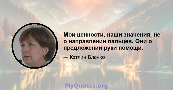 Мои ценности, наши значения, не о направлении пальцев. Они о предложении руки помощи.