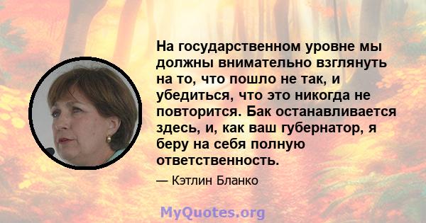 На государственном уровне мы должны внимательно взглянуть на то, что пошло не так, и убедиться, что это никогда не повторится. Бак останавливается здесь, и, как ваш губернатор, я беру на себя полную ответственность.