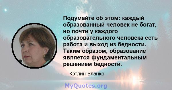 Подумайте об этом: каждый образованный человек не богат, но почти у каждого образовательного человека есть работа и выход из бедности. Таким образом, образование является фундаментальным решением бедности.