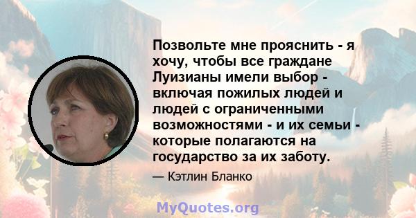 Позвольте мне прояснить - я хочу, чтобы все граждане Луизианы имели выбор - включая пожилых людей и людей с ограниченными возможностями - и их семьи - которые полагаются на государство за их заботу.