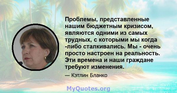 Проблемы, представленные нашим бюджетным кризисом, являются одними из самых трудных, с которыми мы когда -либо сталкивались. Мы - очень просто настроен на реальность. Эти времена и наши граждане требуют изменения.