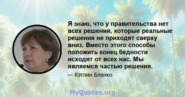 Я знаю, что у правительства нет всех решений, которые реальные решения не приходят сверху вниз. Вместо этого способы положить конец бедности исходят от всех нас. Мы являемся частью решения.