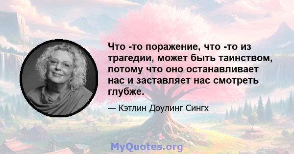 Что -то поражение, что -то из трагедии, может быть таинством, потому что оно останавливает нас и заставляет нас смотреть глубже.