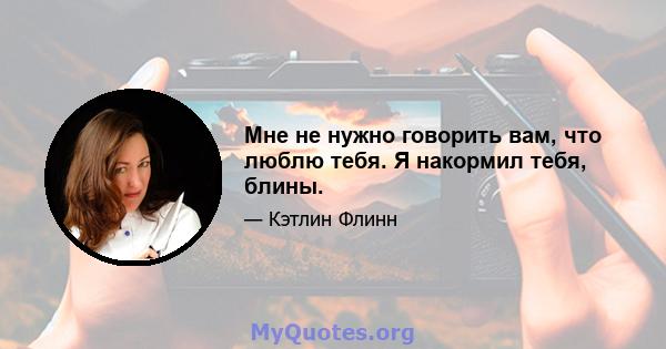 Мне не нужно говорить вам, что люблю тебя. Я накормил тебя, блины.