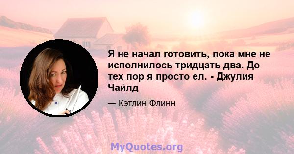 Я не начал готовить, пока мне не исполнилось тридцать два. До тех пор я просто ел. - Джулия Чайлд