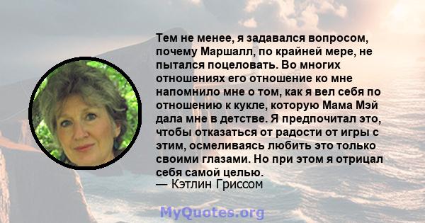 Тем не менее, я задавался вопросом, почему Маршалл, по крайней мере, не пытался поцеловать. Во многих отношениях его отношение ко мне напомнило мне о том, как я вел себя по отношению к кукле, которую Мама Мэй дала мне в 