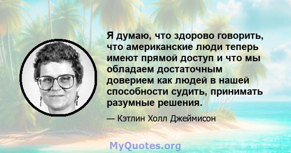 Я думаю, что здорово говорить, что американские люди теперь имеют прямой доступ и что мы обладаем достаточным доверием как людей в нашей способности судить, принимать разумные решения.