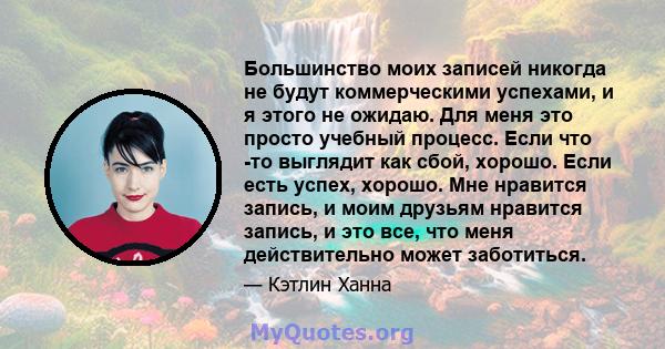 Большинство моих записей никогда не будут коммерческими успехами, и я этого не ожидаю. Для меня это просто учебный процесс. Если что -то выглядит как сбой, хорошо. Если есть успех, хорошо. Мне нравится запись, и моим