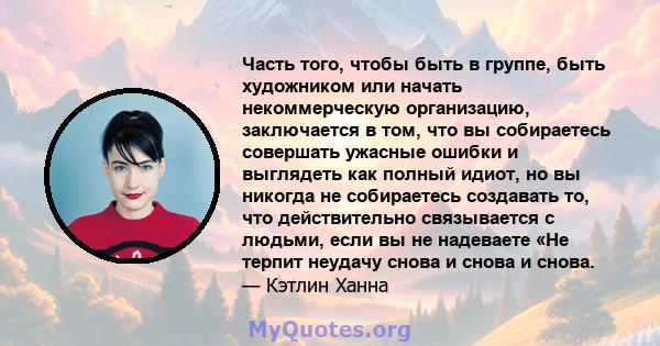 Часть того, чтобы быть в группе, быть художником или начать некоммерческую организацию, заключается в том, что вы собираетесь совершать ужасные ошибки и выглядеть как полный идиот, но вы никогда не собираетесь создавать 