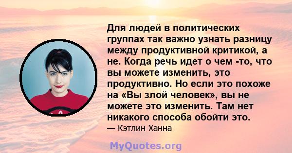 Для людей в политических группах так важно узнать разницу между продуктивной критикой, а не. Когда речь идет о чем -то, что вы можете изменить, это продуктивно. Но если это похоже на «Вы злой человек», вы не можете это