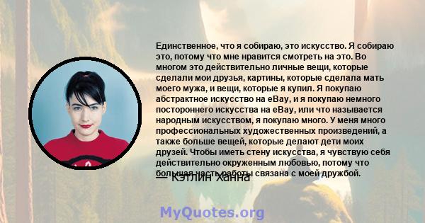 Единственное, что я собираю, это искусство. Я собираю это, потому что мне нравится смотреть на это. Во многом это действительно личные вещи, которые сделали мои друзья, картины, которые сделала мать моего мужа, и вещи,