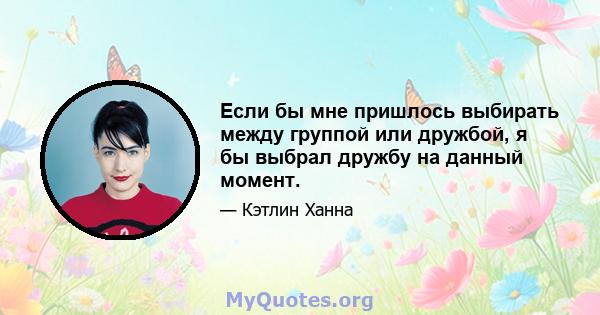 Если бы мне пришлось выбирать между группой или дружбой, я бы выбрал дружбу на данный момент.