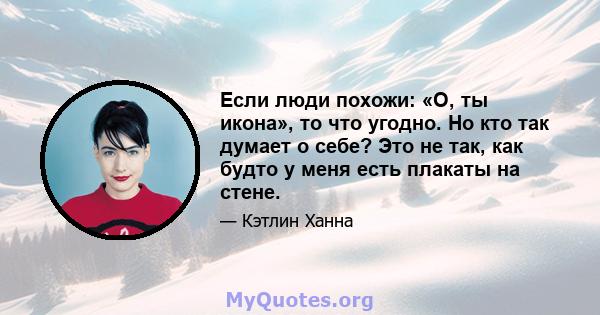 Если люди похожи: «О, ты икона», то что угодно. Но кто так думает о себе? Это не так, как будто у меня есть плакаты на стене.