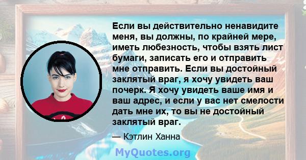 Если вы действительно ненавидите меня, вы должны, по крайней мере, иметь любезность, чтобы взять лист бумаги, записать его и отправить мне отправить. Если вы достойный заклятый враг, я хочу увидеть ваш почерк. Я хочу