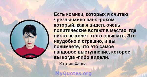 Есть комики, которых я считаю чрезвычайно панк -роком, который, как я видел, очень политические встают в местах, где никто не хочет этого слышать. Это неудобно и страшно, и вы понимаете, что это самое пандовое