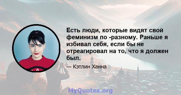 Есть люди, которые видят свой феминизм по -разному. Раньше я избивал себя, если бы не отреагировал на то, что я должен был.