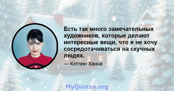 Есть так много замечательных художников, которые делают интересные вещи, что я не хочу сосредотачиваться на скучных людях.