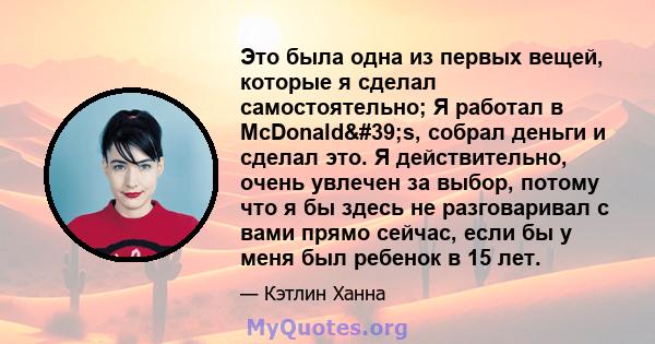 Это была одна из первых вещей, которые я сделал самостоятельно; Я работал в McDonald's, собрал деньги и сделал это. Я действительно, очень увлечен за выбор, потому что я бы здесь не разговаривал с вами прямо сейчас, 