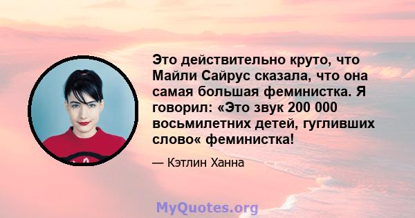 Это действительно круто, что Майли Сайрус сказала, что она самая большая феминистка. Я говорил: «Это звук 200 000 восьмилетних детей, гугливших слово« феминистка!