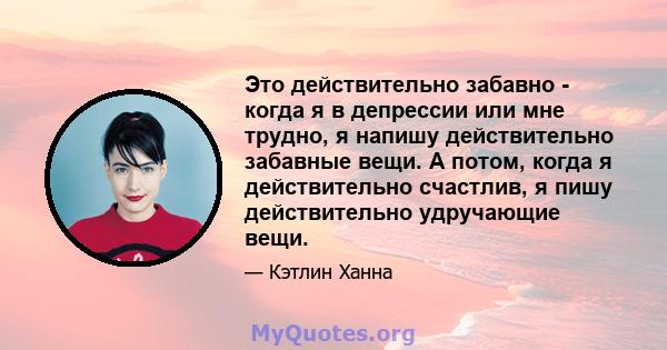 Это действительно забавно - когда я в депрессии или мне трудно, я напишу действительно забавные вещи. А потом, когда я действительно счастлив, я пишу действительно удручающие вещи.