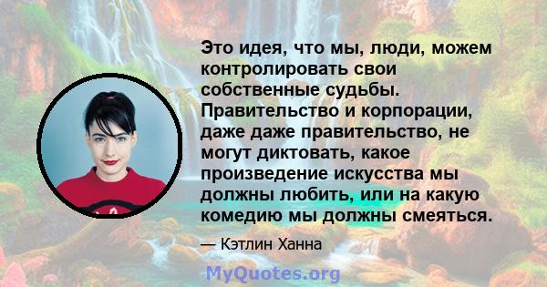 Это идея, что мы, люди, можем контролировать свои собственные судьбы. Правительство и корпорации, даже даже правительство, не могут диктовать, какое произведение искусства мы должны любить, или на какую комедию мы