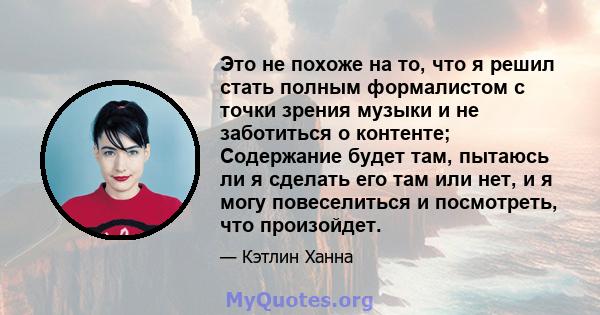 Это не похоже на то, что я решил стать полным формалистом с точки зрения музыки и не заботиться о контенте; Содержание будет там, пытаюсь ли я сделать его там или нет, и я могу повеселиться и посмотреть, что произойдет.