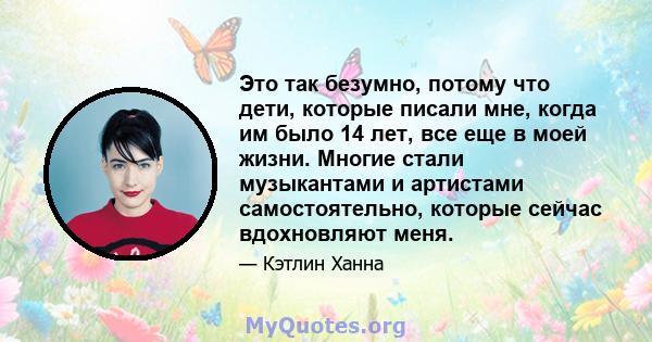 Это так безумно, потому что дети, которые писали мне, когда им было 14 лет, все еще в моей жизни. Многие стали музыкантами и артистами самостоятельно, которые сейчас вдохновляют меня.