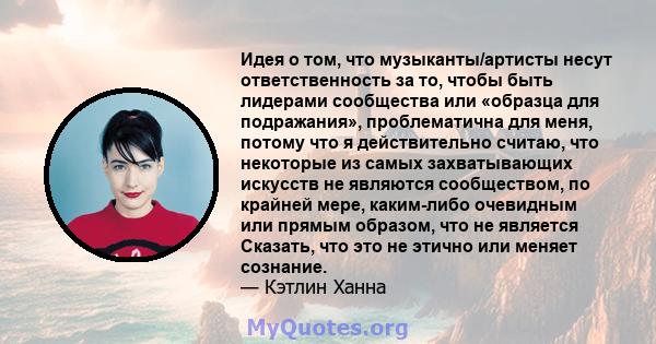 Идея о том, что музыканты/артисты несут ответственность за то, чтобы быть лидерами сообщества или «образца для подражания», проблематична для меня, потому что я действительно считаю, что некоторые из самых захватывающих 