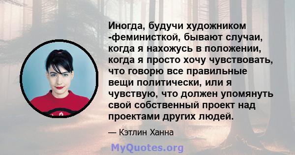 Иногда, будучи художником -феминисткой, бывают случаи, когда я нахожусь в положении, когда я просто хочу чувствовать, что говорю все правильные вещи политически, или я чувствую, что должен упомянуть свой собственный