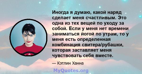 Иногда я думаю, какой наряд сделает меня счастливым. Это одна из тех вещей по уходу за собой. Если у меня нет времени заниматься йогой по утрам, то у меня есть определенная комбинация свитера/рубашки, которая заставляет 