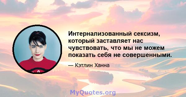 Интернализованный сексизм, который заставляет нас чувствовать, что мы не можем показать себя не совершенными.