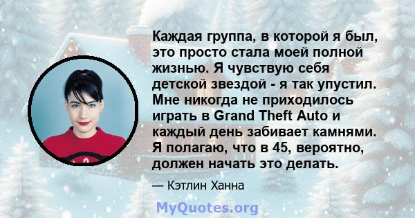 Каждая группа, в которой я был, это просто стала моей полной жизнью. Я чувствую себя детской звездой - я так упустил. Мне никогда не приходилось играть в Grand Theft Auto и каждый день забивает камнями. Я полагаю, что в 