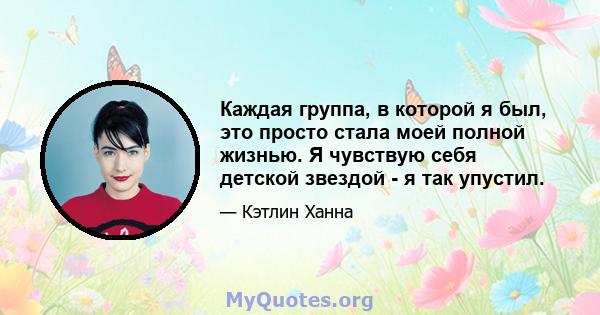 Каждая группа, в которой я был, это просто стала моей полной жизнью. Я чувствую себя детской звездой - я так упустил.