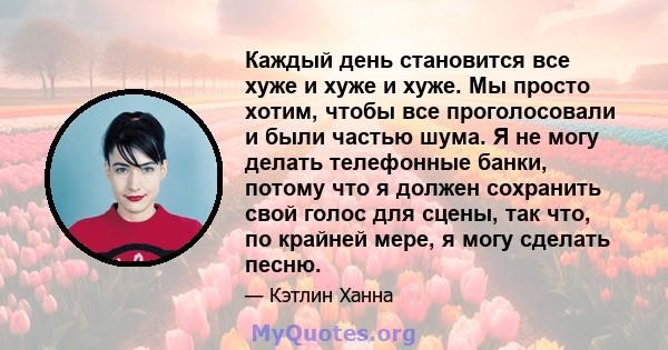 Каждый день становится все хуже и хуже и хуже. Мы просто хотим, чтобы все проголосовали и были частью шума. Я не могу делать телефонные банки, потому что я должен сохранить свой голос для сцены, так что, по крайней