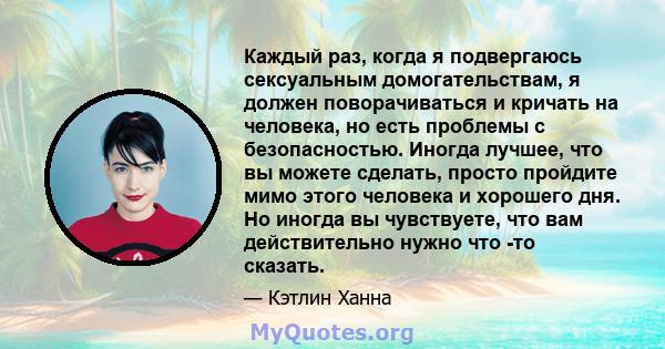 Каждый раз, когда я подвергаюсь сексуальным домогательствам, я должен поворачиваться и кричать на человека, но есть проблемы с безопасностью. Иногда лучшее, что вы можете сделать, просто пройдите мимо этого человека и