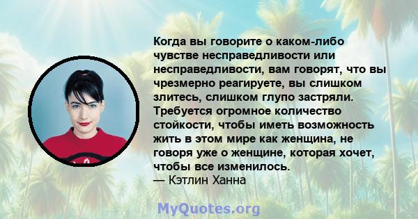 Когда вы говорите о каком-либо чувстве несправедливости или несправедливости, вам говорят, что вы чрезмерно реагируете, вы слишком злитесь, слишком глупо застряли. Требуется огромное количество стойкости, чтобы иметь