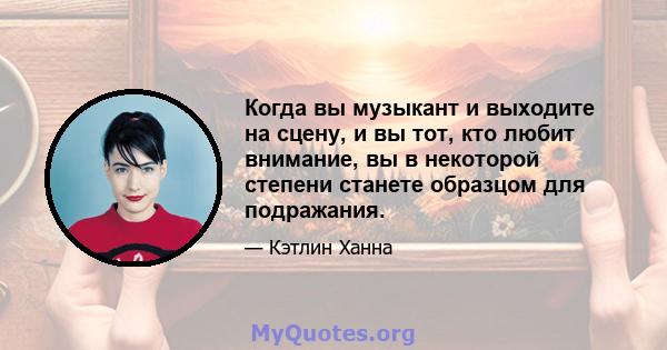 Когда вы музыкант и выходите на сцену, и вы тот, кто любит внимание, вы в некоторой степени станете образцом для подражания.