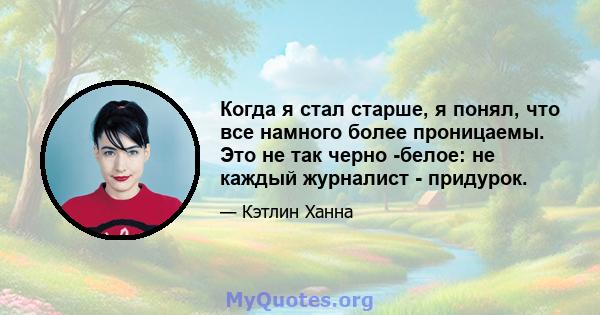 Когда я стал старше, я понял, что все намного более проницаемы. Это не так черно -белое: не каждый журналист - придурок.