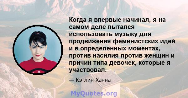 Когда я впервые начинал, я на самом деле пытался использовать музыку для продвижения феминистских идей и в определенных моментах, против насилия против женщин и причин типа девочек, которые я участвовал.