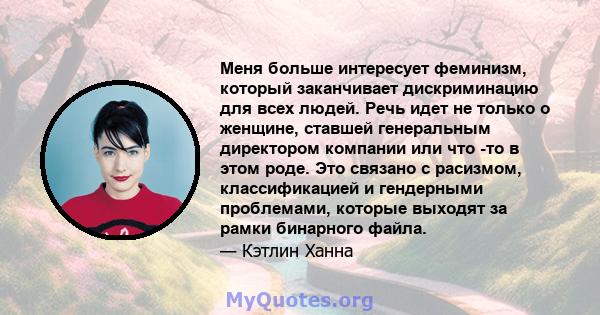 Меня больше интересует феминизм, который заканчивает дискриминацию для всех людей. Речь идет не только о женщине, ставшей генеральным директором компании или что -то в этом роде. Это связано с расизмом, классификацией и 