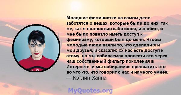 Младшие феминистки на самом деле заботятся о вещах, которые были до них, так же, как я полностью заботился, и любил, и мне было повезло иметь доступ к феминизму, который был до меня. Чтобы молодые люди взяли то, что