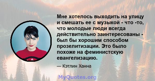 Мне хотелось выходить на улицу и смешать ее с музыкой - что -то, что молодые люди всегда действительно заинтересованы - был бы хорошим способом прозелитизации. Это было похоже на феминистскую евангелизацию.