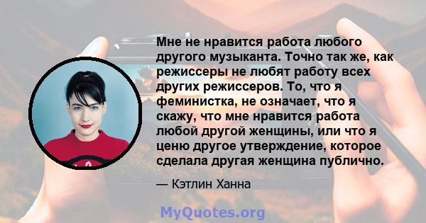 Мне не нравится работа любого другого музыканта. Точно так же, как режиссеры не любят работу всех других режиссеров. То, что я феминистка, не означает, что я скажу, что мне нравится работа любой другой женщины, или что